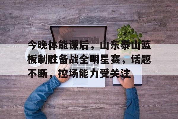 爱游戏体育-关于今晚体能课后，山东泰山篮板制胜备战全明星赛，话题不断，控场能力受关注的信息